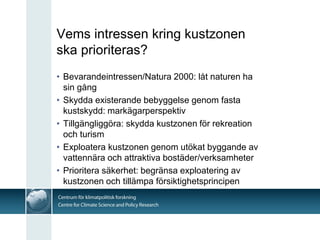 Vems intressen kring kustzonen
ska prioriteras?
• Bevarandeintressen/Natura 2000: låt naturen ha
  sin gång
• Skydda existerande bebyggelse genom fasta
  kustskydd: markägarperspektiv
• Tillgängliggöra: skydda kustzonen för rekreation
  och turism
• Exploatera kustzonen genom utökat byggande av
  vattennära och attraktiva bostäder/verksamheter
• Prioritera säkerhet: begränsa exploatering av
  kustzonen och tillämpa försiktighetsprincipen
 