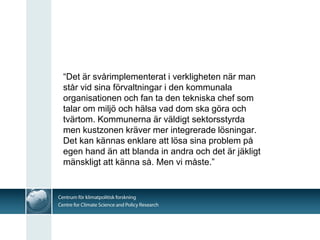 “Det är svårimplementerat i verkligheten när man
står vid sina förvaltningar i den kommunala
organisationen och fan ta den tekniska chef som
talar om miljö och hälsa vad dom ska göra och
tvärtom. Kommunerna är väldigt sektorsstyrda
men kustzonen kräver mer integrerade lösningar.
Det kan kännas enklare att lösa sina problem på
egen hand än att blanda in andra och det är jäkligt
mänskligt att känna så. Men vi måste.”
 