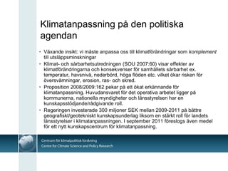 Klimatanpassning på den politiska
agendan
• Växande insikt: vi måste anpassa oss till klimatförändringar som komplement
  till utsläppsminskningar
• Klimat- och sårbarhetsutredningen (SOU 2007:60) visar effekter av
  klimatförändringarna och konsekvenser för samhällets sårbarhet ex.
  temperatur, havsnivå, nederbörd, höga flöden etc. vilket ökar risken för
  översvämningar, erosion, ras- och skred.
• Proposition 2008/2009:162 pekar på ett ökat erkännande för
  klimatanpassning. Huvudansvaret för det operativa arbetet ligger på
  kommunerna, nationella myndigheter och länsstyrelsen har en
  kunskapsstödjande/rådgivande roll.
• Regeringen investerade 300 miljoner SEK mellan 2009-2011 på bättre
  geografiskt/geotekniskt kunskapsunderlag liksom en stärkt roll för landets
  länsstyrelser i klimatanpassningen. I september 2011 föreslogs även medel
  för ett nytt kunskapscentrum för klimatanpassning.
 