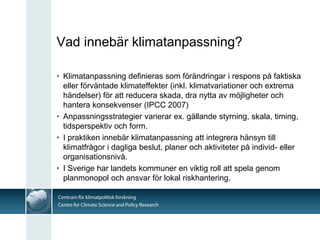 Vad innebär klimatanpassning?

• Klimatanpassning definieras som förändringar i respons på faktiska
  eller förväntade klimateffekter (inkl. klimatvariationer och extrema
  händelser) för att reducera skada, dra nytta av möjligheter och
  hantera konsekvenser (IPCC 2007)
• Anpassningsstrategier varierar ex. gällande styrning, skala, timing,
  tidsperspektiv och form.
• I praktiken innebär klimatanpassning att integrera hänsyn till
  klimatfrågor i dagliga beslut, planer och aktiviteter på individ- eller
  organisationsnivå.
• I Sverige har landets kommuner en viktig roll att spela genom
  planmonopol och ansvar för lokal riskhantering.
 