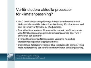 Varför studera aktuella processer
för klimatanpassning?
• IPCC 2007: anpassningsförmåga främjas av erfarenheter och
  lärdomar från samtida risk- och krishantering. Kunskapen om vad
  som påverkar vår förmåga är ofta bristfällig.
• Dvs. vi behöver en ökad förståelse för hur, när, varför och under
  vilka förhållanden en fungerande klimatanpassning äger rum =
  drivkrafter och barriärer
• Sverige liksom övriga Norden anses vanligtvis ha en hög
  anpassningskapacitet (aggregerad nivå)
• Dock: lokala fallstudier synliggör bl.a. institutionella barriärer kring
  makt, rollfördelning och lärande som förhindrar klimatanpassning.
 