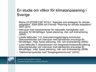 En studie om villkor för klimatanpassning i
Sverige
    Mistra (CLIPORE/CSP 2012+) “Agendas and strategies for climate
    adaptation” 2004-2006 och Formas “Planning for climate adaptation”
    2007-2010.
•   Intervjuer med representanter för nationella myndigheter som
    ansvarar för klimatfrågor, fysisk planering, risk- och krishantering
    (2005)
•   Lokala fallstudier 1+2: översvämningsbenägna kommuner.
    Dokumentstudier och intervjuer med tjänstemän ansvariga för
    klimatfrågor, miljö, fysisk planering, risk- och krishantering (2005)
•   Lokal fallstudie 3: stranderosion och integrerad kustzonsförvaltning.
    Dokumentstudier och intervjuer med tjänstemän ansvariga för
    klimatfrågor, miljö, fysisk planering, risk- och krishantering (2008)
•   Telefonintervjustudie med “föregångarkommuner” (2010)
 
