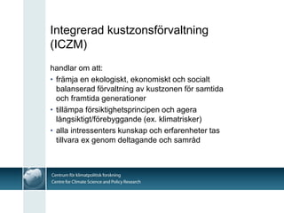 Integrerad kustzonsförvaltning
(ICZM)
handlar om att:
• främja en ekologiskt, ekonomiskt och socialt
  balanserad förvaltning av kustzonen för samtida
  och framtida generationer
• tillämpa försiktighetsprincipen och agera
  långsiktigt/förebyggande (ex. klimatrisker)
• alla intressenters kunskap och erfarenheter tas
  tillvara ex genom deltagande och samråd
 