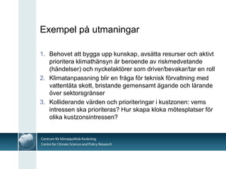 Exempel på utmaningar

1. Behovet att bygga upp kunskap, avsätta resurser och aktivt
   prioritera klimathänsyn är beroende av riskmedvetande
   (händelser) och nyckelaktörer som driver/bevakar/tar en roll
2. Klimatanpassning blir en fråga för teknisk förvaltning med
   vattentäta skott, bristande gemensamt ägande och lärande
   över sektorsgränser
3. Kolliderande värden och prioriteringar i kustzonen: vems
   intressen ska prioriteras? Hur skapa kloka mötesplatser för
   olika kustzonsintressen?
 