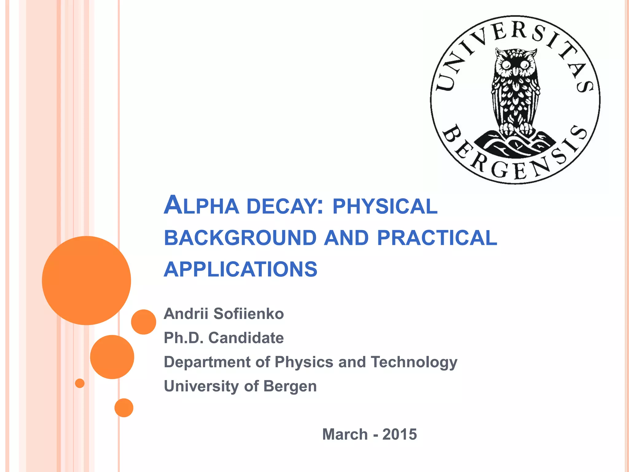 ALPHA DECAY: PHYSICAL
BACKGROUND AND PRACTICAL
APPLICATIONS
Andrii Sofiienko
Ph.D. Candidate
Department of Physics and Technology
University of Bergen
March - 2015
 