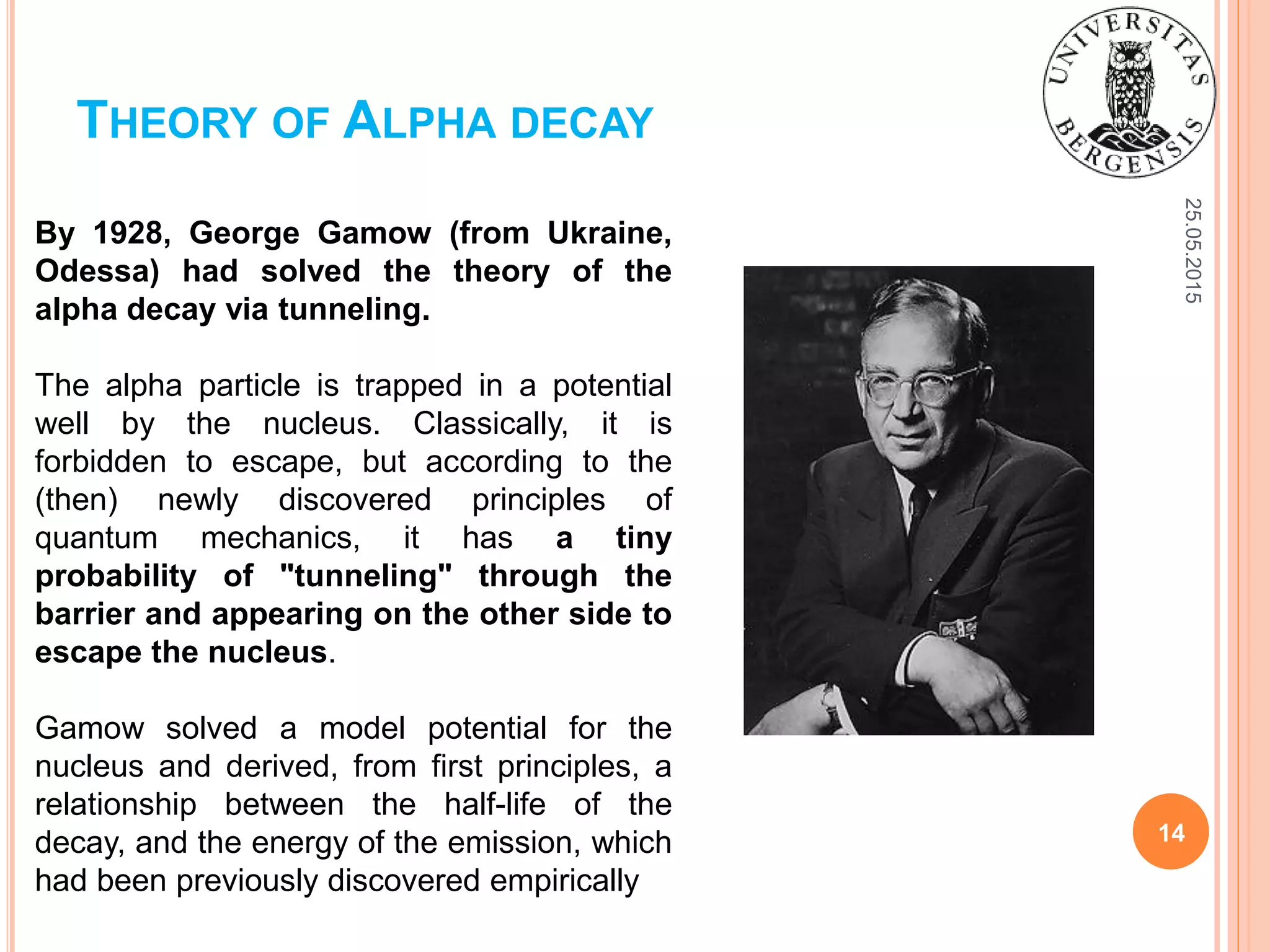 25.05.2015
14
THEORY OF ALPHA DECAY
By 1928, George Gamow (from Ukraine,
Odessa) had solved the theory of the
alpha decay via tunneling.
The alpha particle is trapped in a potential
well by the nucleus. Classically, it is
forbidden to escape, but according to the
(then) newly discovered principles of
quantum mechanics, it has a tiny
probability of "tunneling" through the
barrier and appearing on the other side to
escape the nucleus.
Gamow solved a model potential for the
nucleus and derived, from first principles, a
relationship between the half-life of the
decay, and the energy of the emission, which
had been previously discovered empirically
 