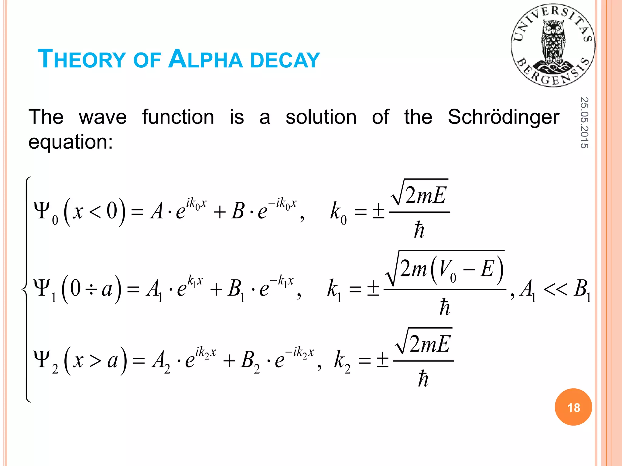 25.05.2015
18
THEORY OF ALPHA DECAY
 
 
 
 
0 0
1 1
2 2
0 0
0
1 1 1 1 1 1
2 2 2 2
2
0 ,
2
0 , ,
2
,
ik x ik x
k x k x
ik x ik x
mE
x A e B e k
m V E
a A e B e k A B
mE
x a A e B e k




       

 
        


       

The wave function is a solution of the Schrödinger
equation:
 