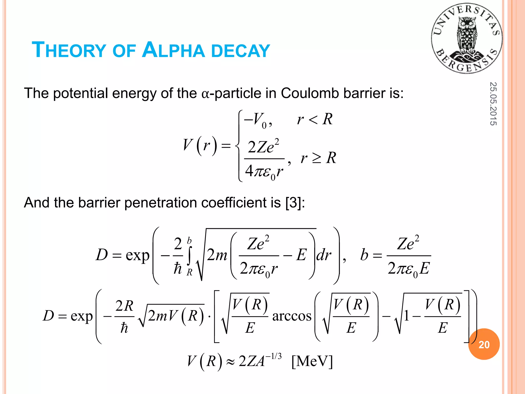 25.05.2015
20
THEORY OF ALPHA DECAY
 
0
2
0
,
2
,
4
V r R
V r Ze
r R
r
 

 


The potential energy of the α-particle in Coulomb barrier is:
And the barrier penetration coefficient is [3]:
2 2
0 0
2
exp 2 ,
2 2
b
R
Ze Ze
D m E dr b
r E 
  
     
   

 
     
  1/3
2
exp 2 arccos 1
2 [MeV]
V R V R V RR
D mV R
E E E
V R ZA
   
       
      

 