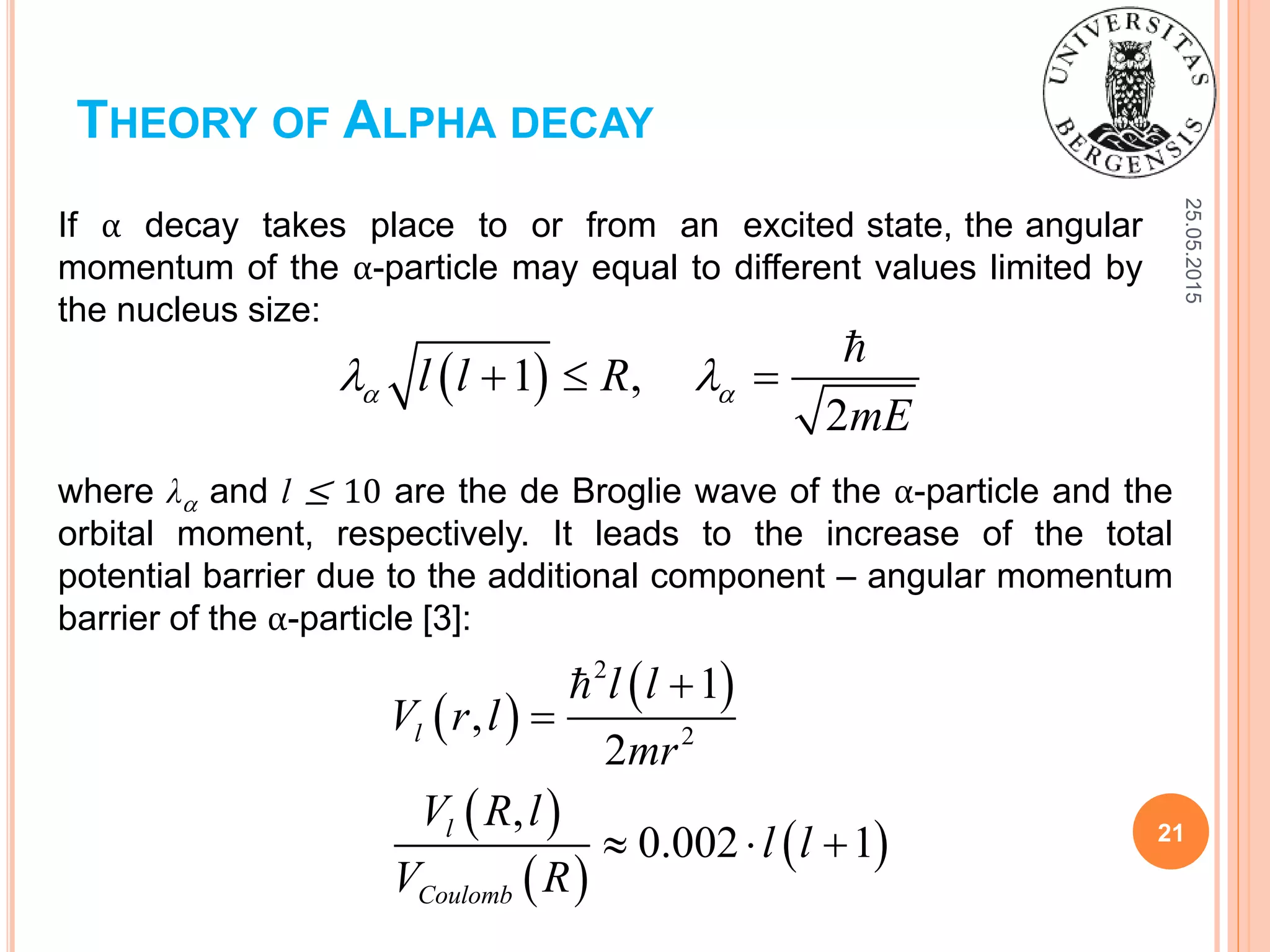 25.05.2015
21
THEORY OF ALPHA DECAY
 1 ,
2
l l R
mE
    
If α decay takes place to or from an excited state, the angular
momentum of the α-particle may equal to different values limited by
the nucleus size:
where λ and l ≤ 10 are the de Broglie wave of the α-particle and the
orbital moment, respectively. It leads to the increase of the total
potential barrier due to the additional component – angular momentum
barrier of the α-particle [3]:
 
 
 
 
 
2
2
1
,
2
,
0.002 1
l
l
Coulomb
l l
V r l
mr
V R l
l l
V R


  
 