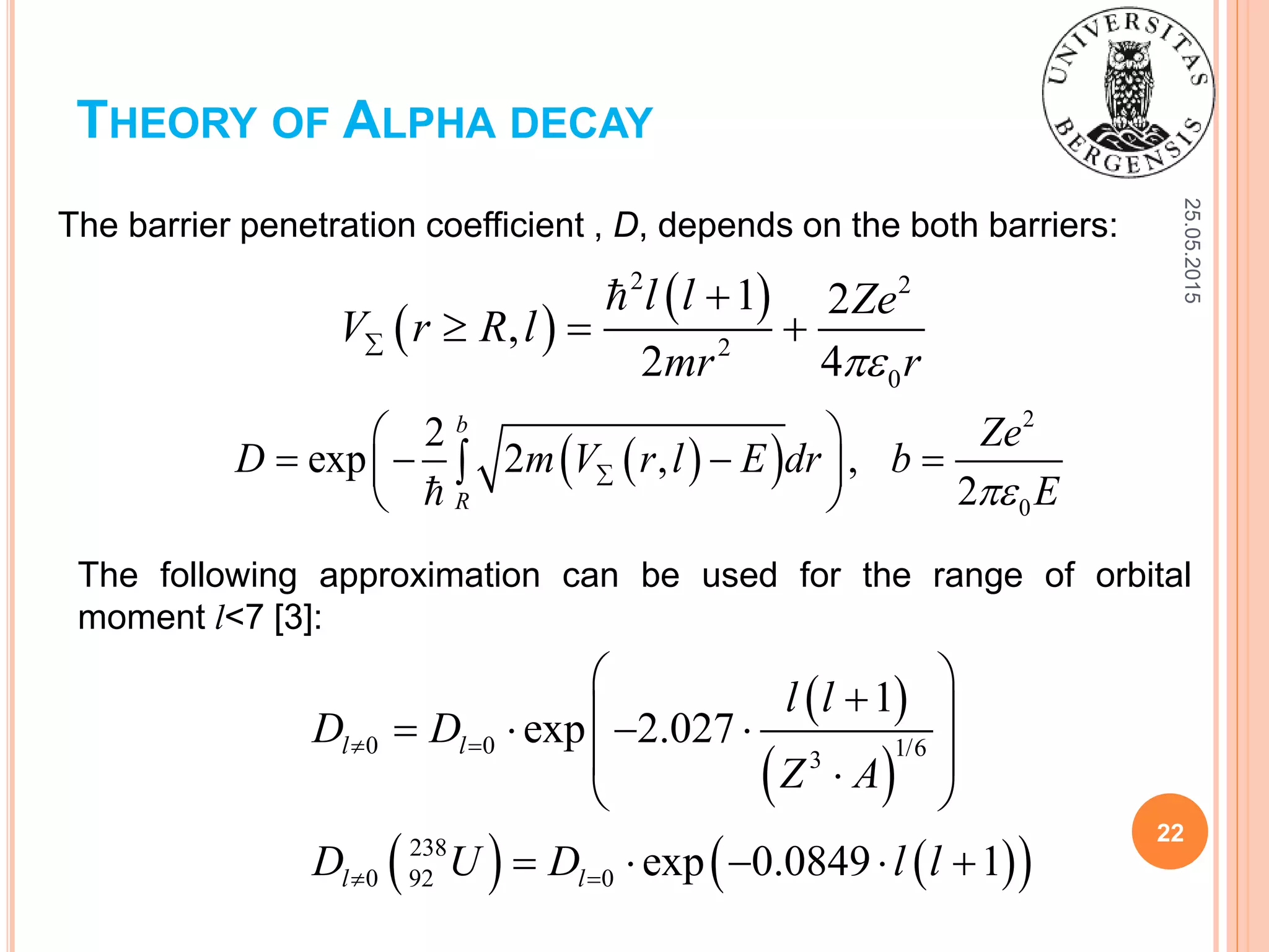 25.05.2015
22
THEORY OF ALPHA DECAY
The barrier penetration coefficient , D, depends on the both barriers:
The following approximation can be used for the range of orbital
moment l<7 [3]:
 
 2 2
2
0
1 2
,
2 4
l l Ze
V r R l
mr r

  
  
2
0
2
exp 2 , ,
2
b
R
Ze
D m V r l E dr b
E
 
    
 

 
 
    
0 0 1/63
238
0 92 0
1
exp 2.027
exp 0.0849 1
l l
l l
l l
D D
Z A
D U D l l
 
 
     
  
    
 