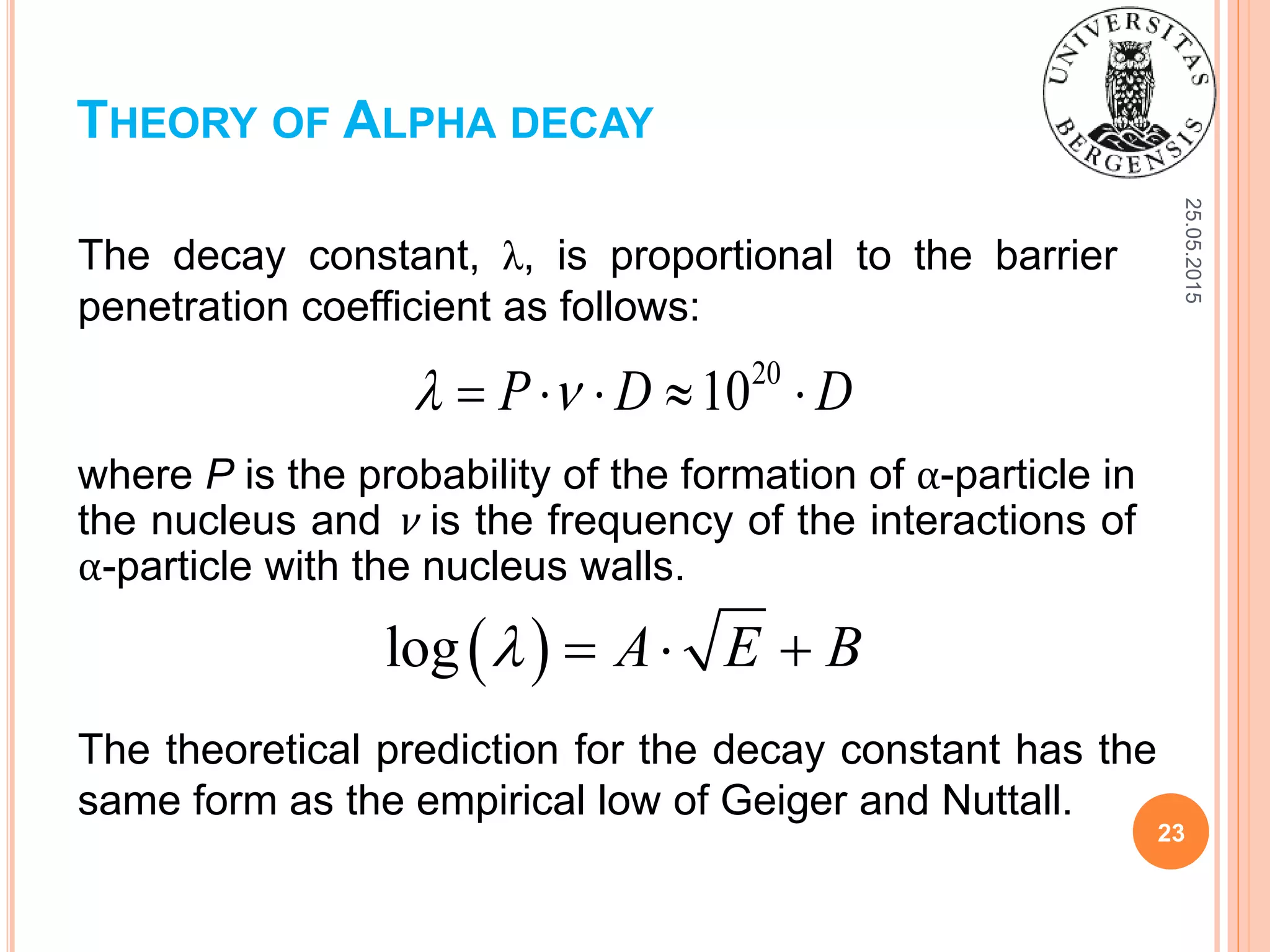 25.05.2015
23
The decay constant, λ, is proportional to the barrier
penetration coefficient as follows:
THEORY OF ALPHA DECAY
20
10P D D     
where P is the probability of the formation of α-particle in
the nucleus and ν is the frequency of the interactions of
α-particle with the nucleus walls.
 log A E B   
The theoretical prediction for the decay constant has the
same form as the empirical low of Geiger and Nuttall.
 