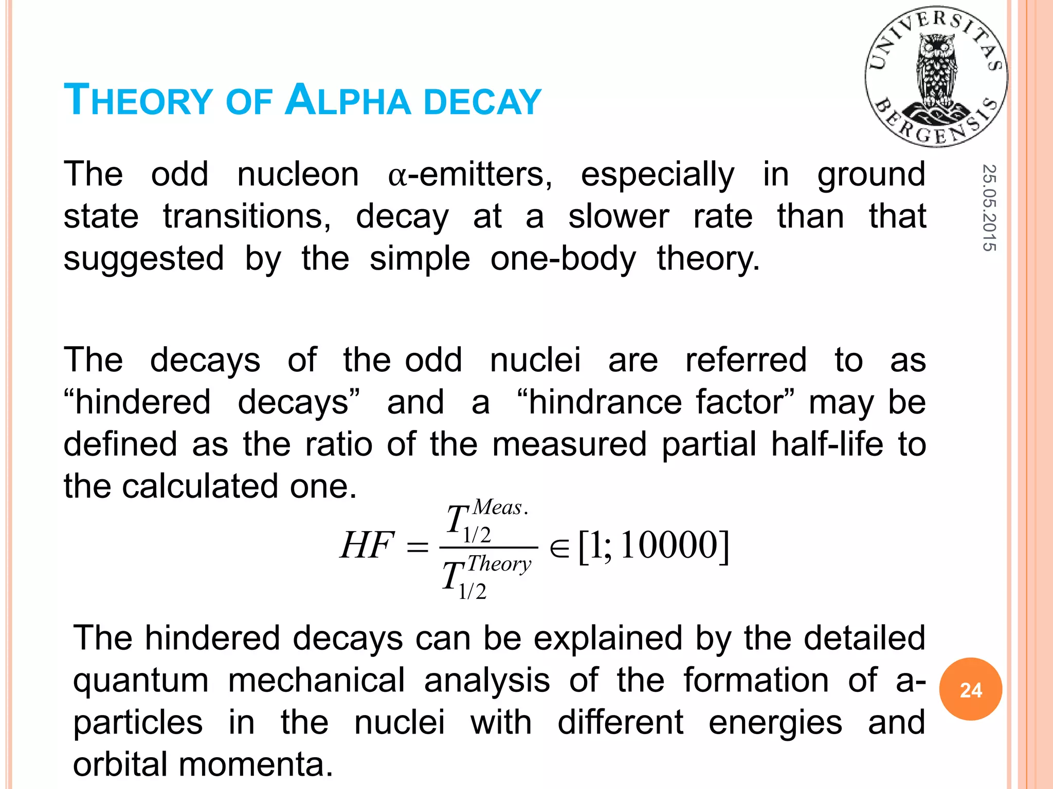 25.05.2015
24
The odd nucleon α-emitters, especially in ground
state transitions, decay at a slower rate than that
suggested by the simple one-body theory.
The decays of the odd nuclei are referred to as
“hindered decays” and a “hindrance factor” may be
defined as the ratio of the measured partial half-life to
the calculated one.
THEORY OF ALPHA DECAY
.
1/2
1/2
[1;10000]
Meas
Theory
T
HF
T
 
The hindered decays can be explained by the detailed
quantum mechanical analysis of the formation of a-
particles in the nuclei with different energies and
orbital momenta.
 