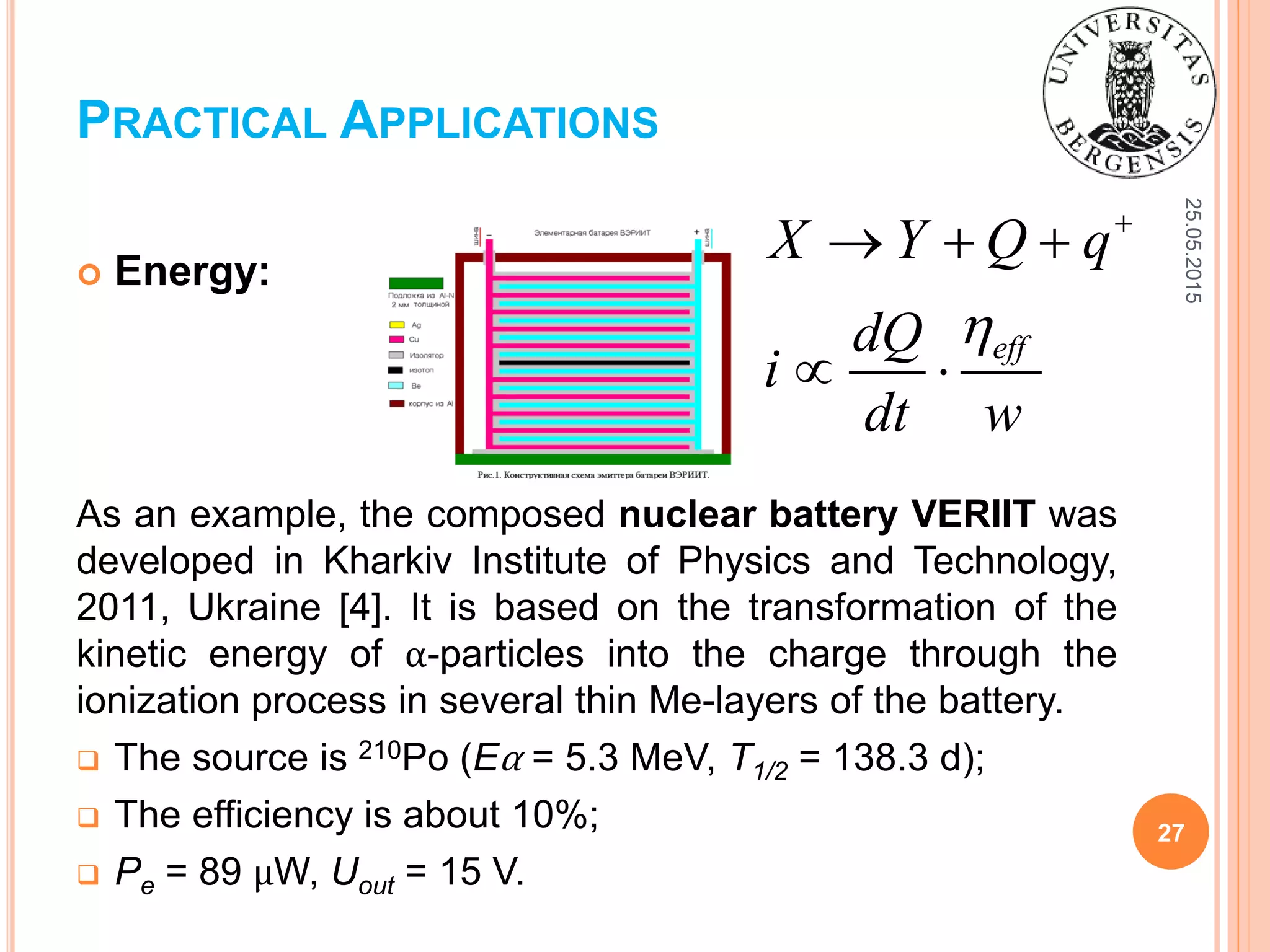 25.05.2015
27
 Energy:
As an example, the composed nuclear battery VERIIT was
developed in Kharkiv Institute of Physics and Technology,
2011, Ukraine [4]. It is based on the transformation of the
kinetic energy of α-particles into the charge through the
ionization process in several thin Me-layers of the battery.
 The source is 210Po (Eα = 5.3 MeV, T1/2 = 138.3 d);
 The efficiency is about 10%;
 Pe = 89 μW, Uout = 15 V.
PRACTICAL APPLICATIONS
eff
X Y Q q
dQ
i
dt w


  
 
 