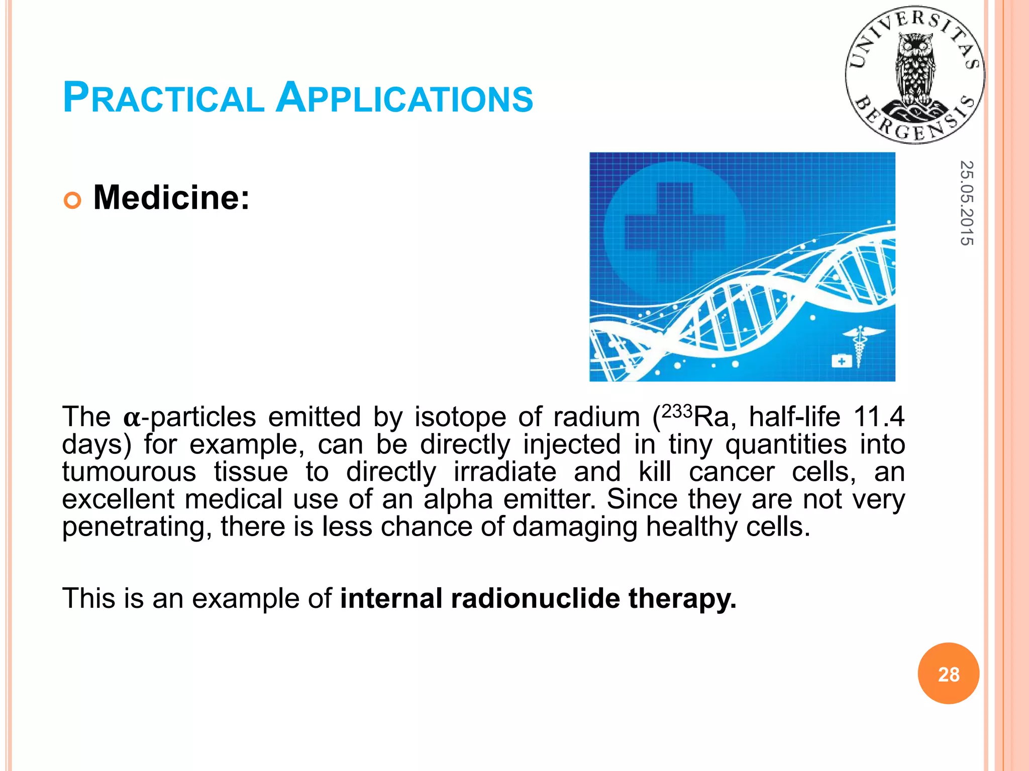 25.05.2015
28
 Medicine:
The 𝛂-particles emitted by isotope of radium (233Ra, half-life 11.4
days) for example, can be directly injected in tiny quantities into
tumourous tissue to directly irradiate and kill cancer cells, an
excellent medical use of an alpha emitter. Since they are not very
penetrating, there is less chance of damaging healthy cells.
This is an example of internal radionuclide therapy.
PRACTICAL APPLICATIONS
 