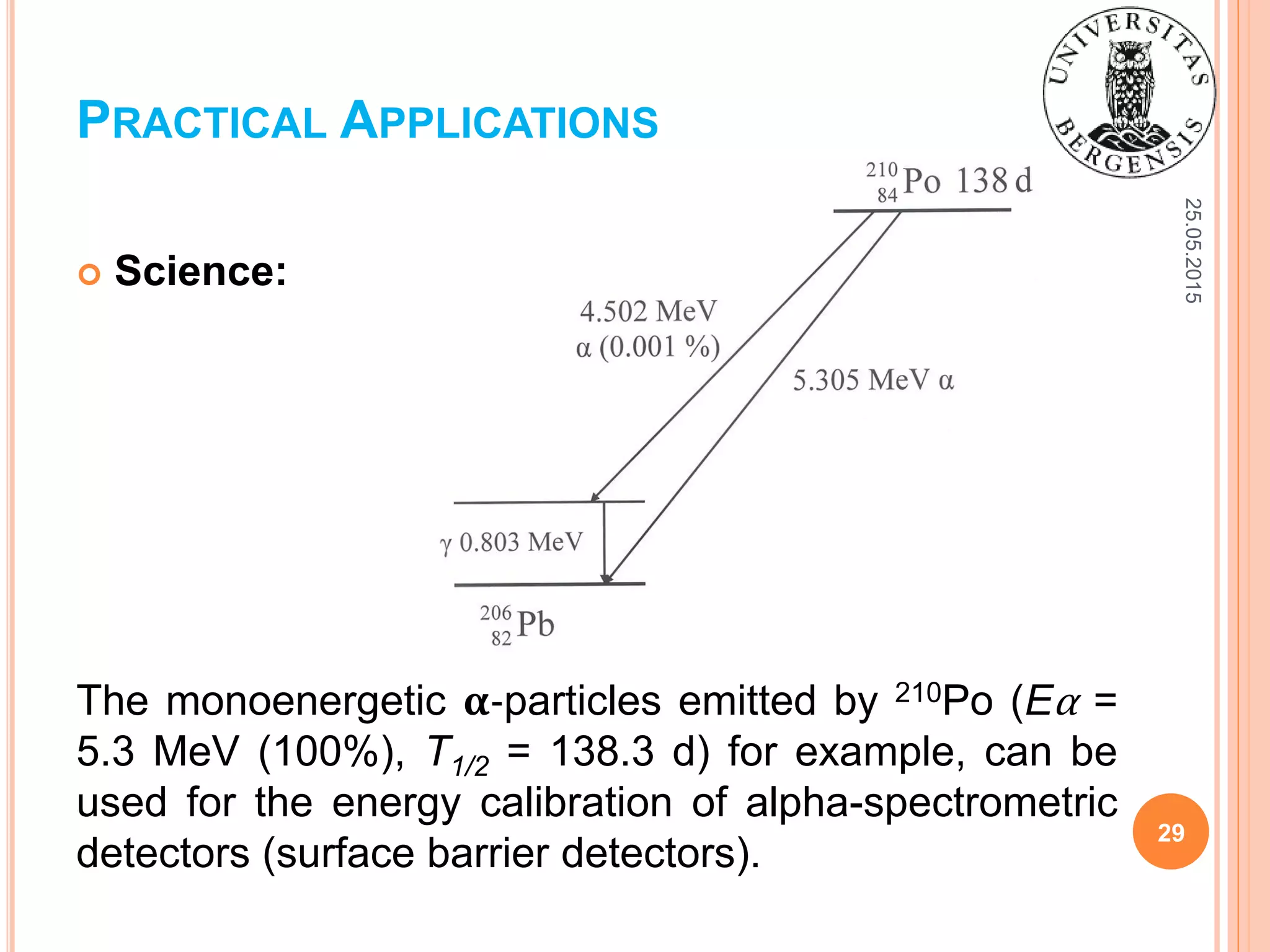 25.05.2015
29
 Science:
The monoenergetic 𝛂-particles emitted by 210Po (Eα =
5.3 MeV (100%), T1/2 = 138.3 d) for example, can be
used for the energy calibration of alpha-spectrometric
detectors (surface barrier detectors).
PRACTICAL APPLICATIONS
 