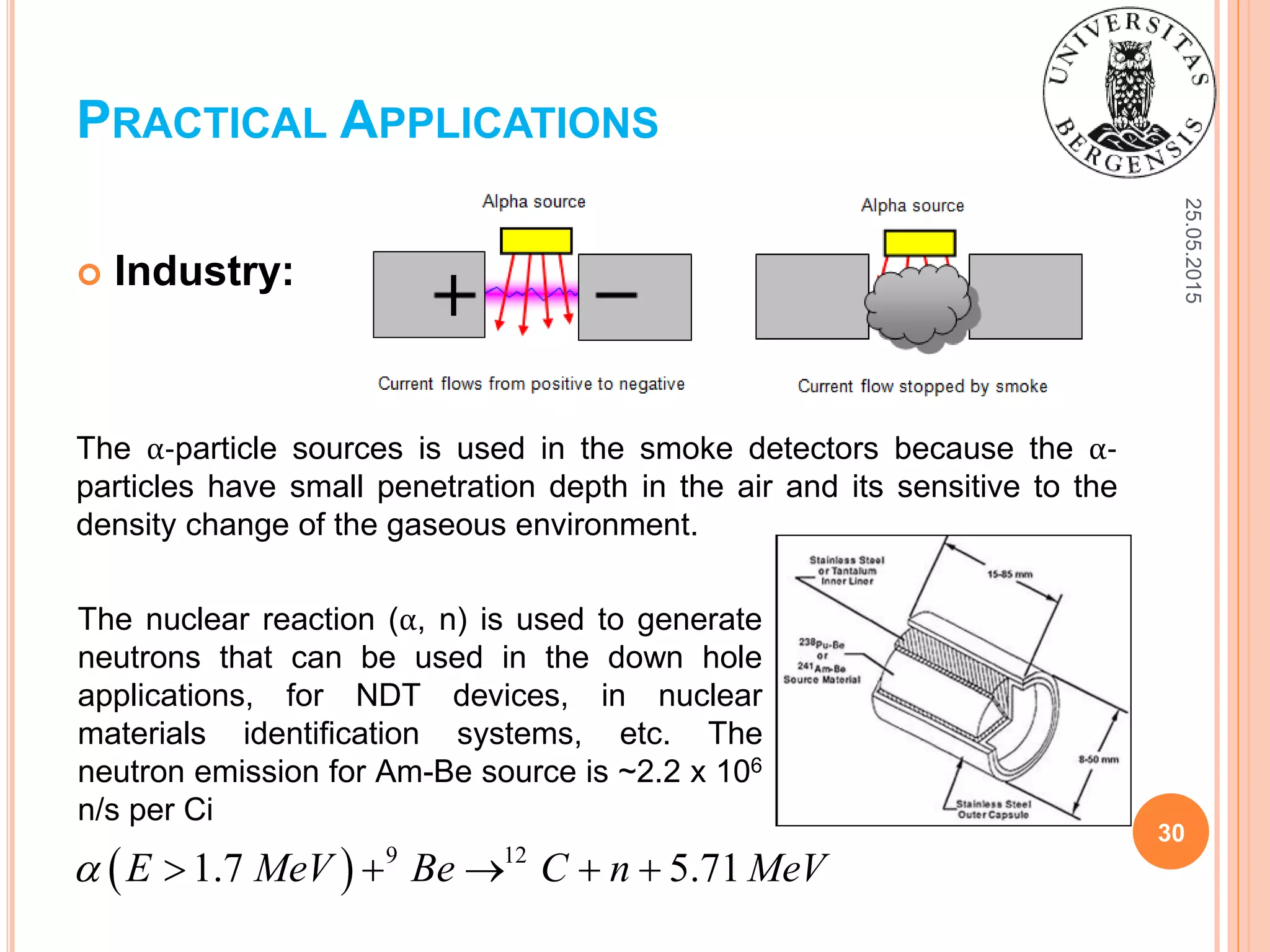 25.05.2015
30
 Industry:
The α-particle sources is used in the smoke detectors because the α-
particles have small penetration depth in the air and its sensitive to the
density change of the gaseous environment.
PRACTICAL APPLICATIONS
  9 12
1.7 5.71E MeV Be C n MeV     
The nuclear reaction (α, n) is used to generate
neutrons that can be used in the down hole
applications, for NDT devices, in nuclear
materials identification systems, etc. The
neutron emission for Am-Be source is ~2.2 x 106
n/s per Ci
 
