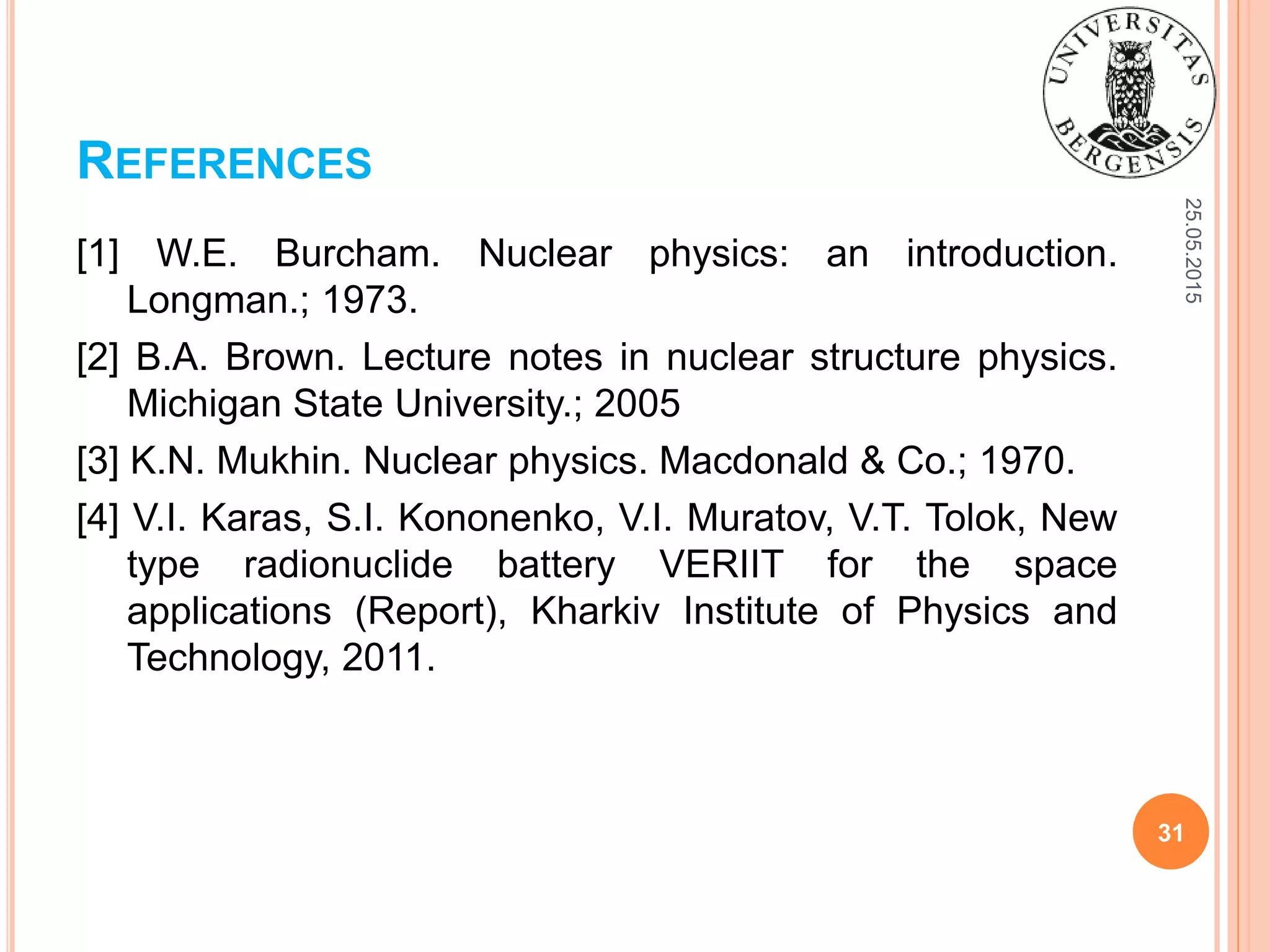 REFERENCES
25.05.2015
31
[1] W.E. Burcham. Nuclear physics: an introduction.
Longman.; 1973.
[2] B.A. Brown. Lecture notes in nuclear structure physics.
Michigan State University.; 2005
[3] K.N. Mukhin. Nuclear physics. Macdonald & Co.; 1970.
[4] V.I. Karas, S.I. Kononenko, V.I. Muratov, V.T. Tolok, New
type radionuclide battery VERIIT for the space
applications (Report), Kharkiv Institute of Physics and
Technology, 2011.
 