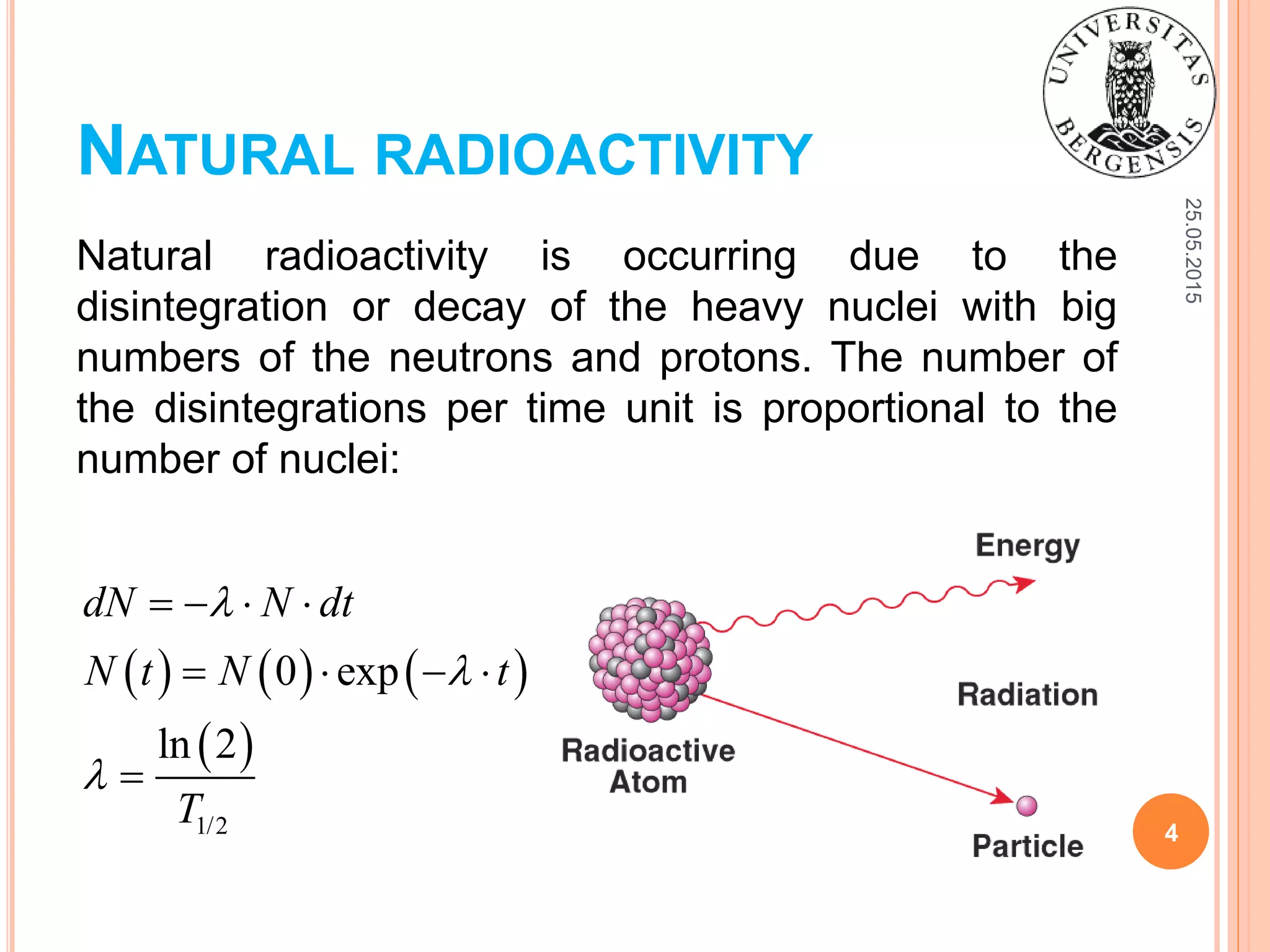 NATURAL RADIOACTIVITY
Natural radioactivity is occurring due to the
disintegration or decay of the heavy nuclei with big
numbers of the neutrons and protons. The number of
the disintegrations per time unit is proportional to the
number of nuclei:
25.05.2015
4
     
 
1/2
0 exp
ln 2
dN N dt
N t N t
T



   
   

 
