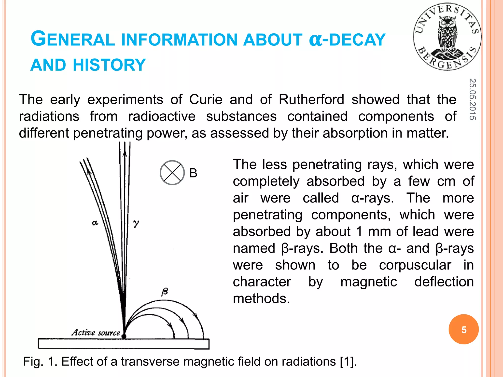 GENERAL INFORMATION ABOUT 𝛂-DECAY
AND HISTORY
The early experiments of Curie and of Rutherford showed that the
radiations from radioactive substances contained components of
different penetrating power, as assessed by their absorption in matter.
25.05.2015
5
The less penetrating rays, which were
completely absorbed by a few cm of
air were called α-rays. The more
penetrating components, which were
absorbed by about 1 mm of lead were
named β-rays. Both the α- and β-rays
were shown to be corpuscular in
character by magnetic deflection
methods.
Fig. 1. Effect of a transverse magnetic field on radiations [1].
B
 