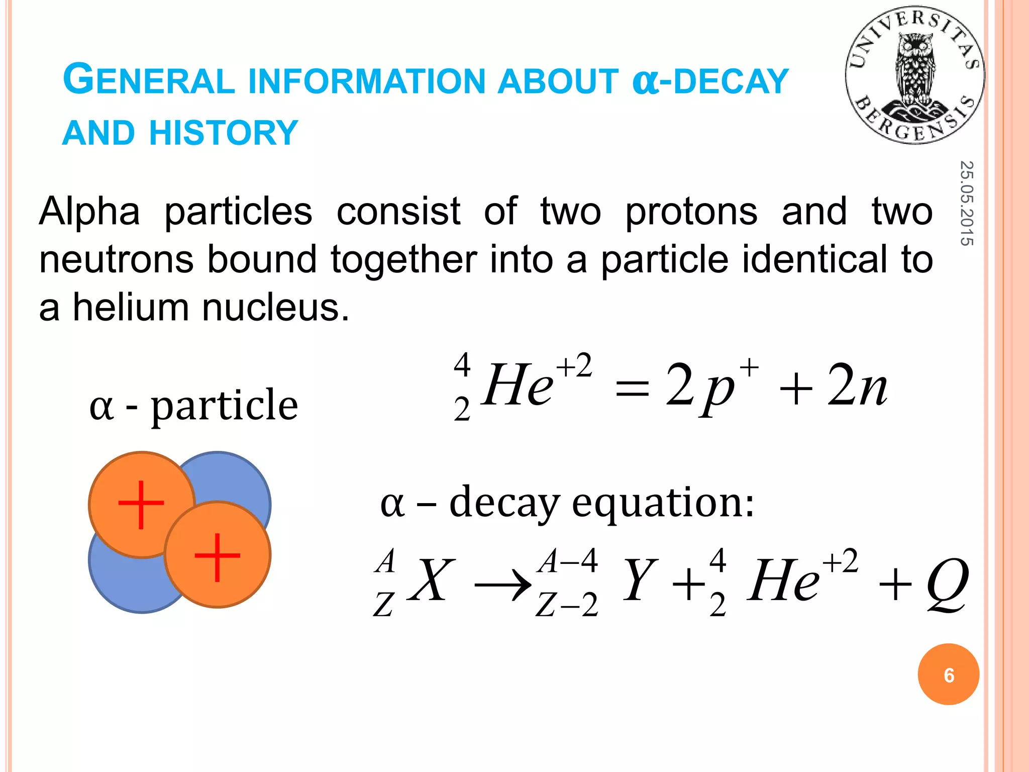 GENERAL INFORMATION ABOUT 𝛂-DECAY
AND HISTORY
Alpha particles consist of two protons and two
neutrons bound together into a particle identical to
a helium nucleus.
25.05.2015
6
α - particle
4 2
2 2 2He p n 
 
α – decay equation:
4 4 2
2 2
A A
Z ZX Y He Q 
  
 