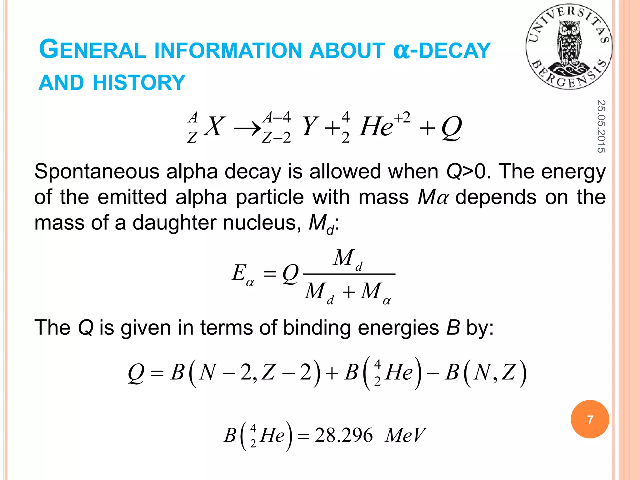 GENERAL INFORMATION ABOUT 𝛂-DECAY
AND HISTORY
25.05.2015
7
Spontaneous alpha decay is allowed when Q>0. The energy
of the emitted alpha particle with mass Mα depends on the
mass of a daughter nucleus, Md:
4 4 2
2 2
A A
Z ZX Y He Q 
  
d
d
M
E Q
M M




The Q is given in terms of binding energies B by:
     4
22, 2 ,Q B N Z B He B N Z    
 4
2 28.296B He MeV
 