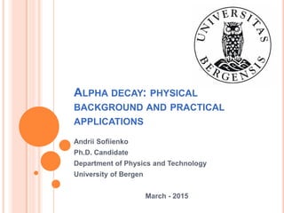 ALPHA DECAY: PHYSICAL
BACKGROUND AND PRACTICAL
APPLICATIONS
Andrii Sofiienko
Ph.D. Candidate
Department of Physics and Technology
University of Bergen
March - 2015
 