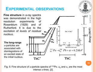 25.05.2015
12
Fig. 5: Fine structure of α-particle spectra of 212Po. α0 and α1 are the most
intense α-lines. [2].
EXPERIMENTAL OBSERVATIONS
212 208
84 82 6.2Po Pb MeV  
Fine structure in a-ray spectra
was demonstrated in the high
resolution experiments of
Rosenblum (1929) and of
Rutherford. It is due to the
excitation of levels of residual
nucleus.
The long-range
α-particles are
associated with
disintegrations of
an excited state of
the initial nucleus.
 
