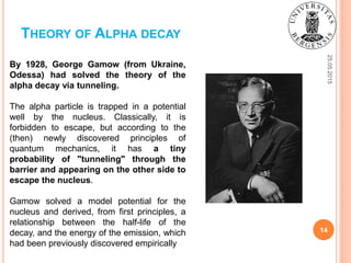 25.05.2015
14
THEORY OF ALPHA DECAY
By 1928, George Gamow (from Ukraine,
Odessa) had solved the theory of the
alpha decay via tunneling.
The alpha particle is trapped in a potential
well by the nucleus. Classically, it is
forbidden to escape, but according to the
(then) newly discovered principles of
quantum mechanics, it has a tiny
probability of "tunneling" through the
barrier and appearing on the other side to
escape the nucleus.
Gamow solved a model potential for the
nucleus and derived, from first principles, a
relationship between the half-life of the
decay, and the energy of the emission, which
had been previously discovered empirically
 