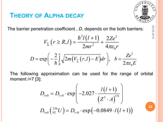 25.05.2015
22
THEORY OF ALPHA DECAY
The barrier penetration coefficient , D, depends on the both barriers:
The following approximation can be used for the range of orbital
moment l<7 [3]:
 
 2 2
2
0
1 2
,
2 4
l l Ze
V r R l
mr r

  
  
2
0
2
exp 2 , ,
2
b
R
Ze
D m V r l E dr b
E
 
    
 

 
 
    
0 0 1/63
238
0 92 0
1
exp 2.027
exp 0.0849 1
l l
l l
l l
D D
Z A
D U D l l
 
 
     
  
    
 