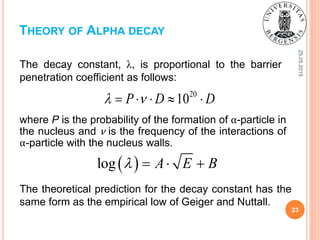 25.05.2015
23
The decay constant, λ, is proportional to the barrier
penetration coefficient as follows:
THEORY OF ALPHA DECAY
20
10P D D     
where P is the probability of the formation of α-particle in
the nucleus and ν is the frequency of the interactions of
α-particle with the nucleus walls.
 log A E B   
The theoretical prediction for the decay constant has the
same form as the empirical low of Geiger and Nuttall.
 