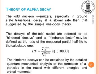 25.05.2015
24
The odd nucleon α-emitters, especially in ground
state transitions, decay at a slower rate than that
suggested by the simple one-body theory.
The decays of the odd nuclei are referred to as
“hindered decays” and a “hindrance factor” may be
defined as the ratio of the measured partial half-life to
the calculated one.
THEORY OF ALPHA DECAY
.
1/2
1/2
[1;10000]
Meas
Theory
T
HF
T
 
The hindered decays can be explained by the detailed
quantum mechanical analysis of the formation of a-
particles in the nuclei with different energies and
orbital momenta.
 