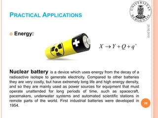 25.05.2015
26
 Energy:
Nuclear battery is a device which uses energy from the decay of a
radioactive isotope to generate electricity. Compared to other batteries
they are very costly, but have extremely long life and high energy density,
and so they are mainly used as power sources for equipment that must
operate unattended for long periods of time, such as spacecraft,
pacemakers, underwater systems and automated scientific stations in
remote parts of the world. First industrial batteries were developed in
1954.
PRACTICAL APPLICATIONS
X Y Q q
  
 