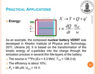 25.05.2015
27
 Energy:
As an example, the composed nuclear battery VERIIT was
developed in Kharkiv Institute of Physics and Technology,
2011, Ukraine [4]. It is based on the transformation of the
kinetic energy of α-particles into the charge through the
ionization process in several thin Me-layers of the battery.
 The source is 210Po (Eα = 5.3 MeV, T1/2 = 138.3 d);
 The efficiency is about 10%;
 Pe = 89 μW, Uout = 15 V.
PRACTICAL APPLICATIONS
eff
X Y Q q
dQ
i
dt w


  
 
 