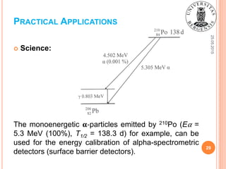 25.05.2015
29
 Science:
The monoenergetic 𝛂-particles emitted by 210Po (Eα =
5.3 MeV (100%), T1/2 = 138.3 d) for example, can be
used for the energy calibration of alpha-spectrometric
detectors (surface barrier detectors).
PRACTICAL APPLICATIONS
 