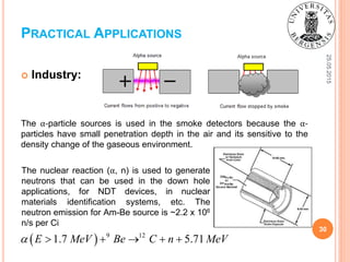 25.05.2015
30
 Industry:
The α-particle sources is used in the smoke detectors because the α-
particles have small penetration depth in the air and its sensitive to the
density change of the gaseous environment.
PRACTICAL APPLICATIONS
  9 12
1.7 5.71E MeV Be C n MeV     
The nuclear reaction (α, n) is used to generate
neutrons that can be used in the down hole
applications, for NDT devices, in nuclear
materials identification systems, etc. The
neutron emission for Am-Be source is ~2.2 x 106
n/s per Ci
 