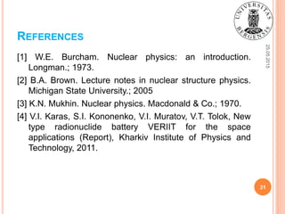 REFERENCES
25.05.2015
31
[1] W.E. Burcham. Nuclear physics: an introduction.
Longman.; 1973.
[2] B.A. Brown. Lecture notes in nuclear structure physics.
Michigan State University.; 2005
[3] K.N. Mukhin. Nuclear physics. Macdonald & Co.; 1970.
[4] V.I. Karas, S.I. Kononenko, V.I. Muratov, V.T. Tolok, New
type radionuclide battery VERIIT for the space
applications (Report), Kharkiv Institute of Physics and
Technology, 2011.
 