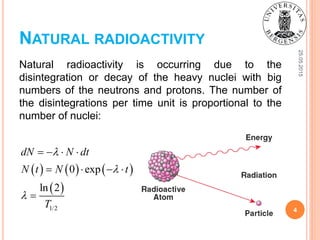 NATURAL RADIOACTIVITY
Natural radioactivity is occurring due to the
disintegration or decay of the heavy nuclei with big
numbers of the neutrons and protons. The number of
the disintegrations per time unit is proportional to the
number of nuclei:
25.05.2015
4
     
 
1/2
0 exp
ln 2
dN N dt
N t N t
T



   
   

 