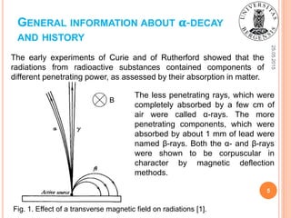 GENERAL INFORMATION ABOUT 𝛂-DECAY
AND HISTORY
The early experiments of Curie and of Rutherford showed that the
radiations from radioactive substances contained components of
different penetrating power, as assessed by their absorption in matter.
25.05.2015
5
The less penetrating rays, which were
completely absorbed by a few cm of
air were called α-rays. The more
penetrating components, which were
absorbed by about 1 mm of lead were
named β-rays. Both the α- and β-rays
were shown to be corpuscular in
character by magnetic deflection
methods.
Fig. 1. Effect of a transverse magnetic field on radiations [1].
B
 