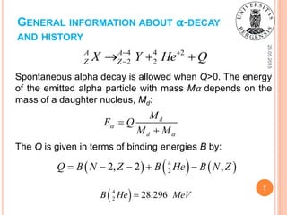 GENERAL INFORMATION ABOUT 𝛂-DECAY
AND HISTORY
25.05.2015
7
Spontaneous alpha decay is allowed when Q>0. The energy
of the emitted alpha particle with mass Mα depends on the
mass of a daughter nucleus, Md:
4 4 2
2 2
A A
Z ZX Y He Q 
  
d
d
M
E Q
M M




The Q is given in terms of binding energies B by:
     4
22, 2 ,Q B N Z B He B N Z    
 4
2 28.296B He MeV
 