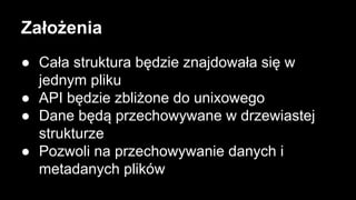 Założenia
● Cała struktura będzie znajdowała się w
jednym pliku
● API będzie zbliżone do unixowego
● Dane będą przechowywane w drzewiastej
strukturze
● Pozwoli na przechowywanie danych i
metadanych plików

 