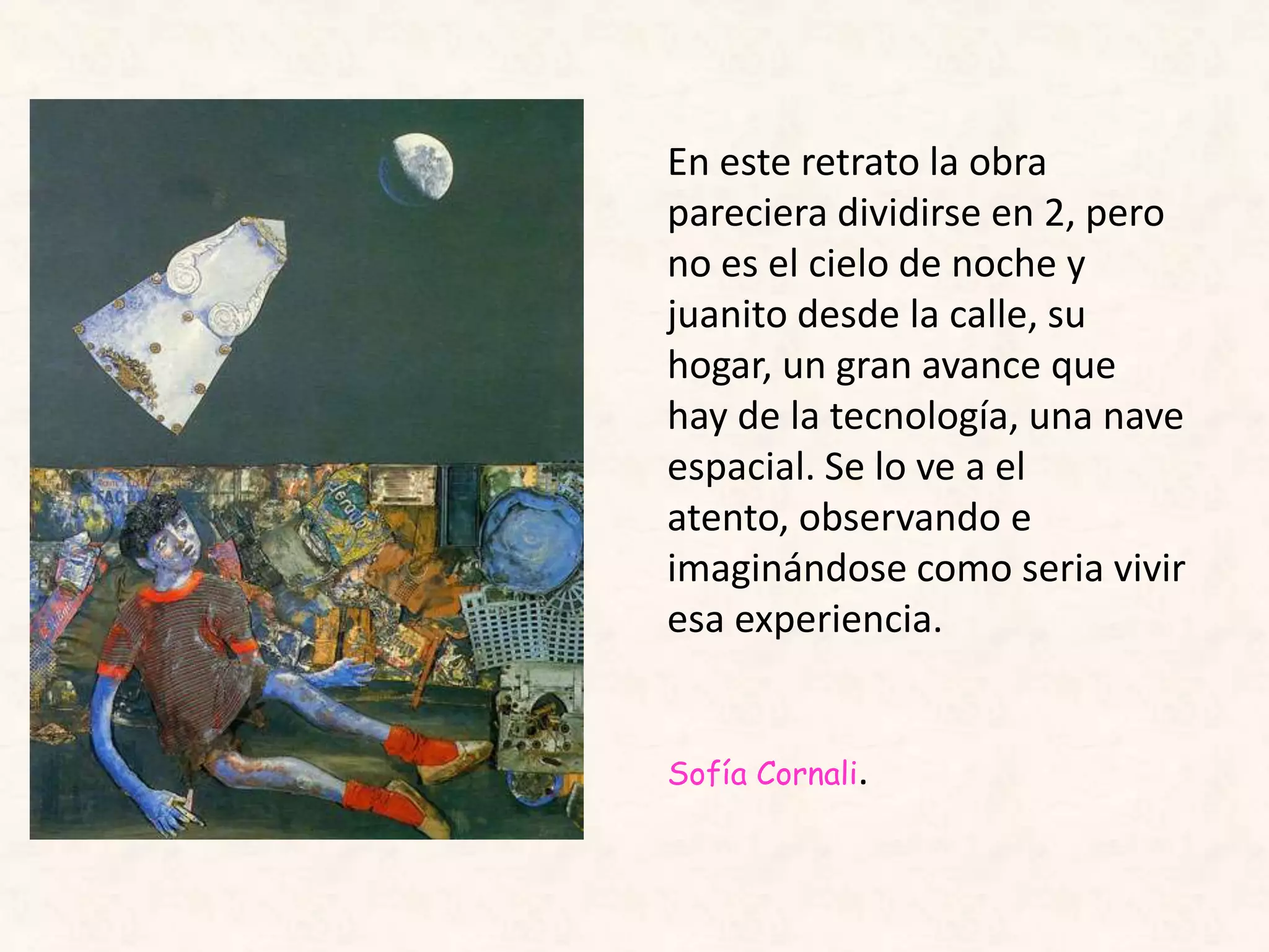 En este retrato la obra
pareciera dividirse en 2, pero
no es el cielo de noche y
juanito desde la calle, su
hogar, un gran avance que
hay de la tecnología, una nave
espacial. Se lo ve a el
atento, observando e
imaginándose como seria vivir
esa experiencia.
Sofía Cornali.
 