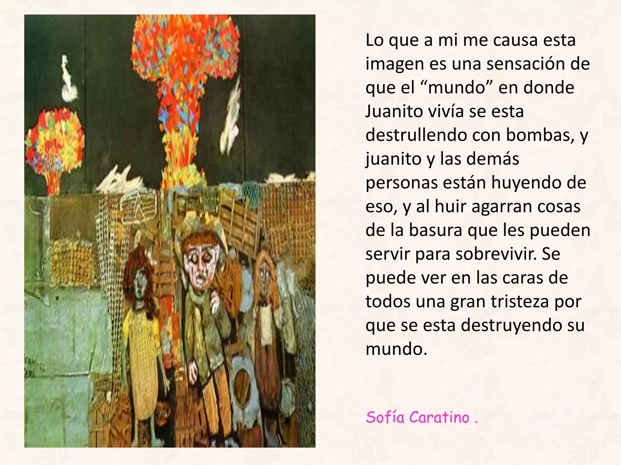 Lo que a mi me causa esta
imagen es una sensación de
que el “mundo” en donde
Juanito vivía se esta
destrullendo con bombas, y
juanito y las demás
personas están huyendo de
eso, y al huir agarran cosas
de la basura que les pueden
servir para sobrevivir. Se
puede ver en las caras de
todos una gran tristeza por
que se esta destruyendo su
mundo.
Sofía Caratino .
 