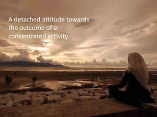 A detached attitude towards
the outcome of a
concentrated activity
 