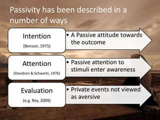Passivity has been described in a
number of ways
      Intention                • A Passive attitude towards
      (Benson, 1975)
                                 the outcome


      Attention                • Passive attention to
 (Davidson & Schwartz, 1976)
                                 stimuli enter awareness


     Evaluation                • Private events not viewed
      (e.g. Rey, 2009)
                                 as aversive
 