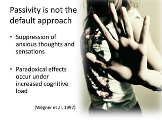 Passivity is not the
default approach
• Suppression of
  anxious thoughts and
  sensations

• Paradoxical effects
  occur under
  increased cognitive
  load

        (Wegner et al, 1997)
 