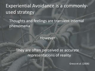 Experiential Avoidance is a commonly-
used strategy
 Thoughts and feelings are transient internal
 phenomena

                   However

    They are often perceived as accurate
          representations of reality
                                    Greco et al. (2008)
 