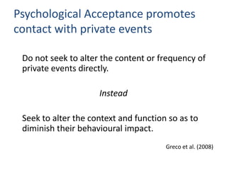 Psychological Acceptance promotes
contact with private events

 Do not seek to alter the content or frequency of
 private events directly.

                     Instead

 Seek to alter the context and function so as to
 diminish their behavioural impact.
                                       Greco et al. (2008)
 
