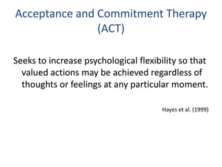 Acceptance and Commitment Therapy
               (ACT)

Seeks to increase psychological flexibility so that
  valued actions may be achieved regardless of
  thoughts or feelings at any particular moment.

                                      Hayes et al. (1999)
 