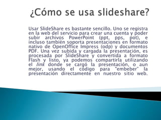 ¿Cómo se usa slideshare? Usar SlideShare es bastante sencillo. Uno se registra en la web del servicio para crear una cuenta y poder subir archivos PowerPoint (ppt, pps, pot), e incluso también soporta presentaciones en formato nativo de OpenOfficeImpress (odp) y documentos PDF. Una vez subida y cargada la presentación, es procesada por SlideShare y convertida a formato Flash y listo, ya podemos compartirla utilizando el link donde se cargó la presentación, o aun mejor, usando el código para "embeber” la presentación directamente en nuestro sitio web. 