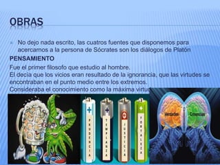OBRAS
 No dejo nada escrito, las cuatros fuentes que disponemos para
acercarnos a la persona de Sócrates son los diálogos de Platón
PENSAMIENTO
Fue el primer filosofo que estudio al hombre.
El decía que los vicios eran resultado de la ignorancia, que las virtudes se
encontraban en el punto medio entre los extremos.
Consideraba el conocimiento como la máxima virtud.
 